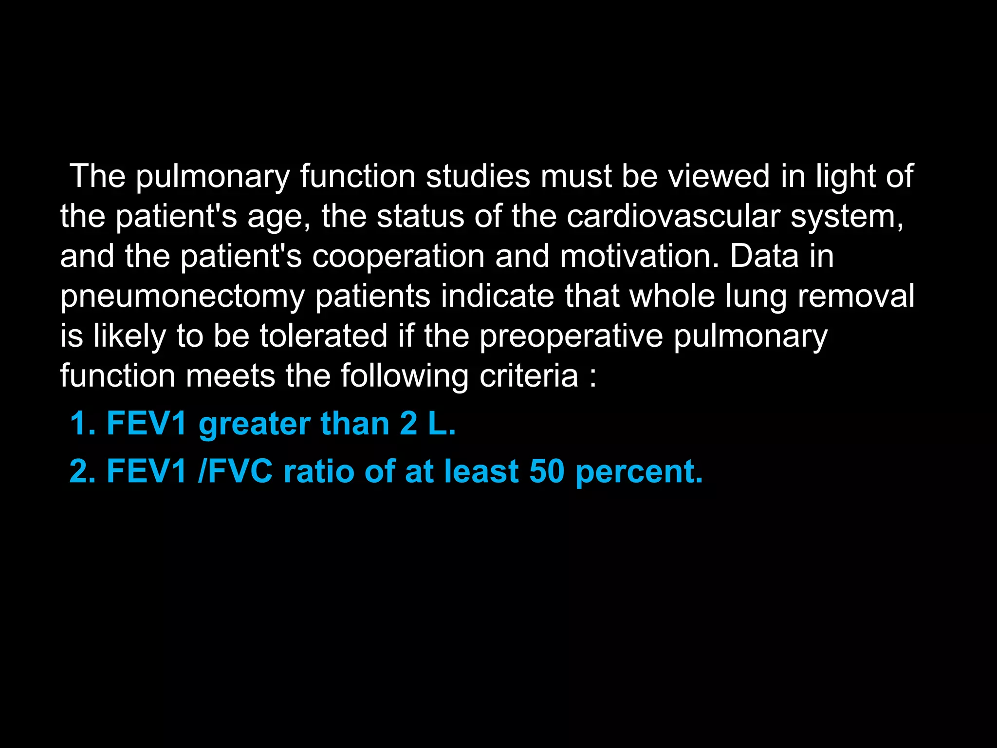 The pulmonary function studies must be viewed in light of
the patient's age, the status of the cardiovascular system,
and the patient's cooperation and motivation. Data in
pneumonectomy patients indicate that whole lung removal
is likely to be tolerated if the preoperative pulmonary
function meets the following criteria :
1. FEV1 greater than 2 L.
2. FEV1 /FVC ratio of at least 50 percent.
 