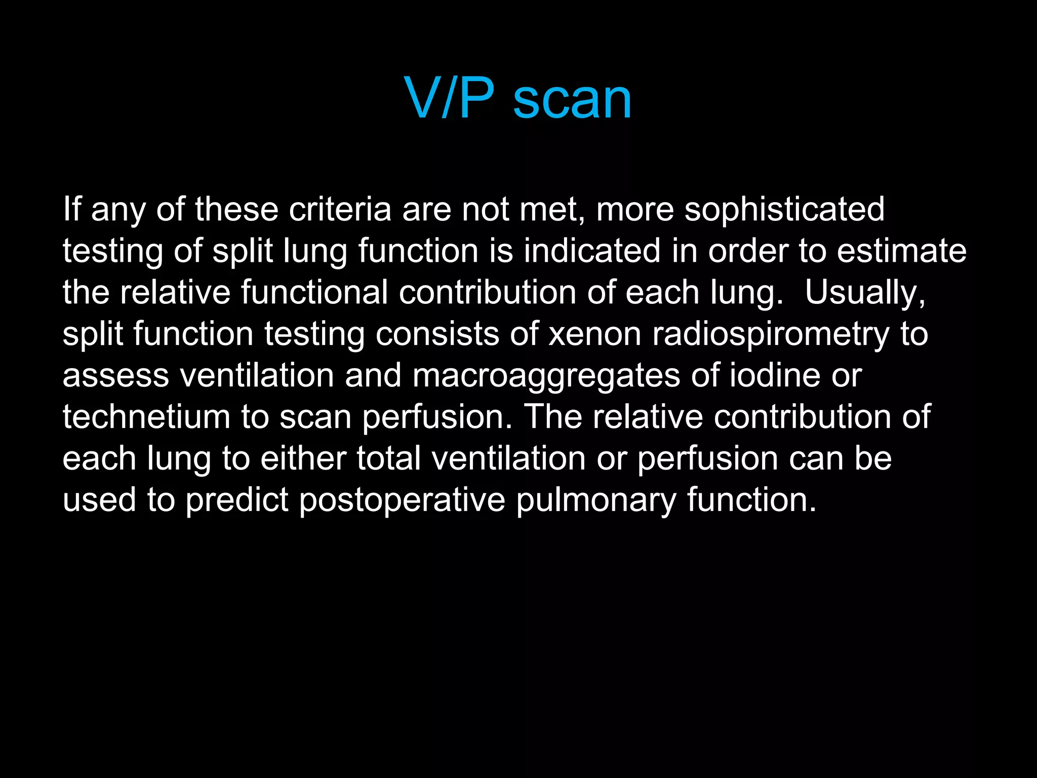V/P scan
If any of these criteria are not met, more sophisticated
testing of split lung function is indicated in order to estimate
the relative functional contribution of each lung. Usually,
split function testing consists of xenon radiospirometry to
assess ventilation and macroaggregates of iodine or
technetium to scan perfusion. The relative contribution of
each lung to either total ventilation or perfusion can be
used to predict postoperative pulmonary function.
 