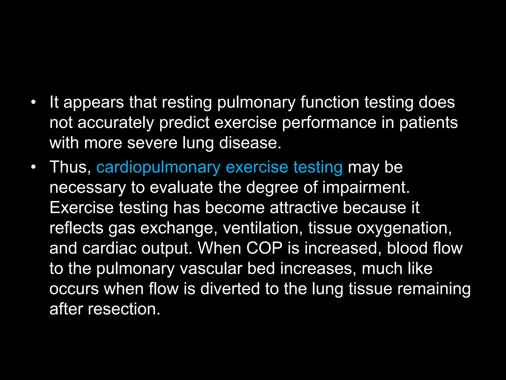 &bull; It appears that resting pulmonary function testing does
not accurately predict exercise performance in patients
with more severe lung disease.
&bull; Thus, cardiopulmonary exercise testing may be
necessary to evaluate the degree of impairment.
Exercise testing has become attractive because it
reflects gas exchange, ventilation, tissue oxygenation,
and cardiac output. When COP is increased, blood flow
to the pulmonary vascular bed increases, much like
occurs when flow is diverted to the lung tissue remaining
after resection.
 