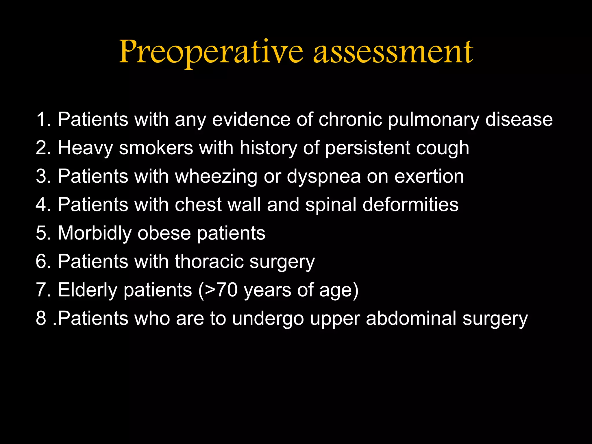 Preoperative assessment
1. Patients with any evidence of chronic pulmonary disease
2. Heavy smokers with history of persistent cough
3. Patients with wheezing or dyspnea on exertion
4. Patients with chest wall and spinal deformities
5. Morbidly obese patients
6. Patients with thoracic surgery
7. Elderly patients (>70 years of age)
8 .Patients who are to undergo upper abdominal surgery
 