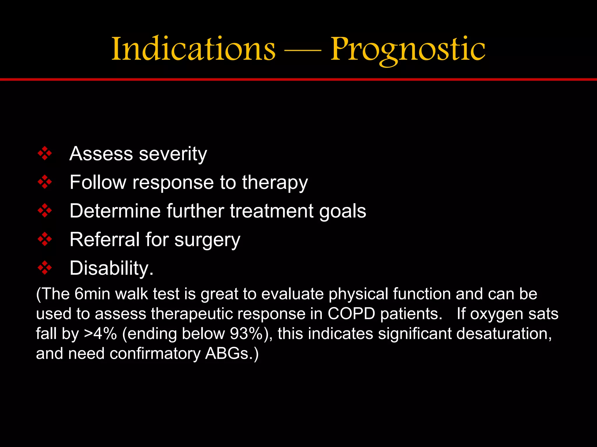 Indications &mdash; Prognostic
 Assess severity
 Follow response to therapy
 Determine further treatment goals
 Referral for surgery
 Disability.
(The 6min walk test is great to evaluate physical function and can be
used to assess therapeutic response in COPD patients. If oxygen sats
fall by >4% (ending below 93%), this indicates significant desaturation,
and need confirmatory ABGs.)
 