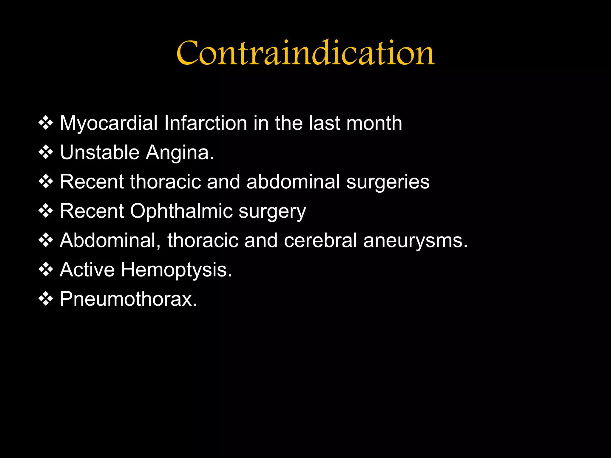 Contraindication
 Myocardial Infarction in the last month
 Unstable Angina.
 Recent thoracic and abdominal surgeries
 Recent Ophthalmic surgery
 Abdominal, thoracic and cerebral aneurysms.
 Active Hemoptysis.
 Pneumothorax.
 
