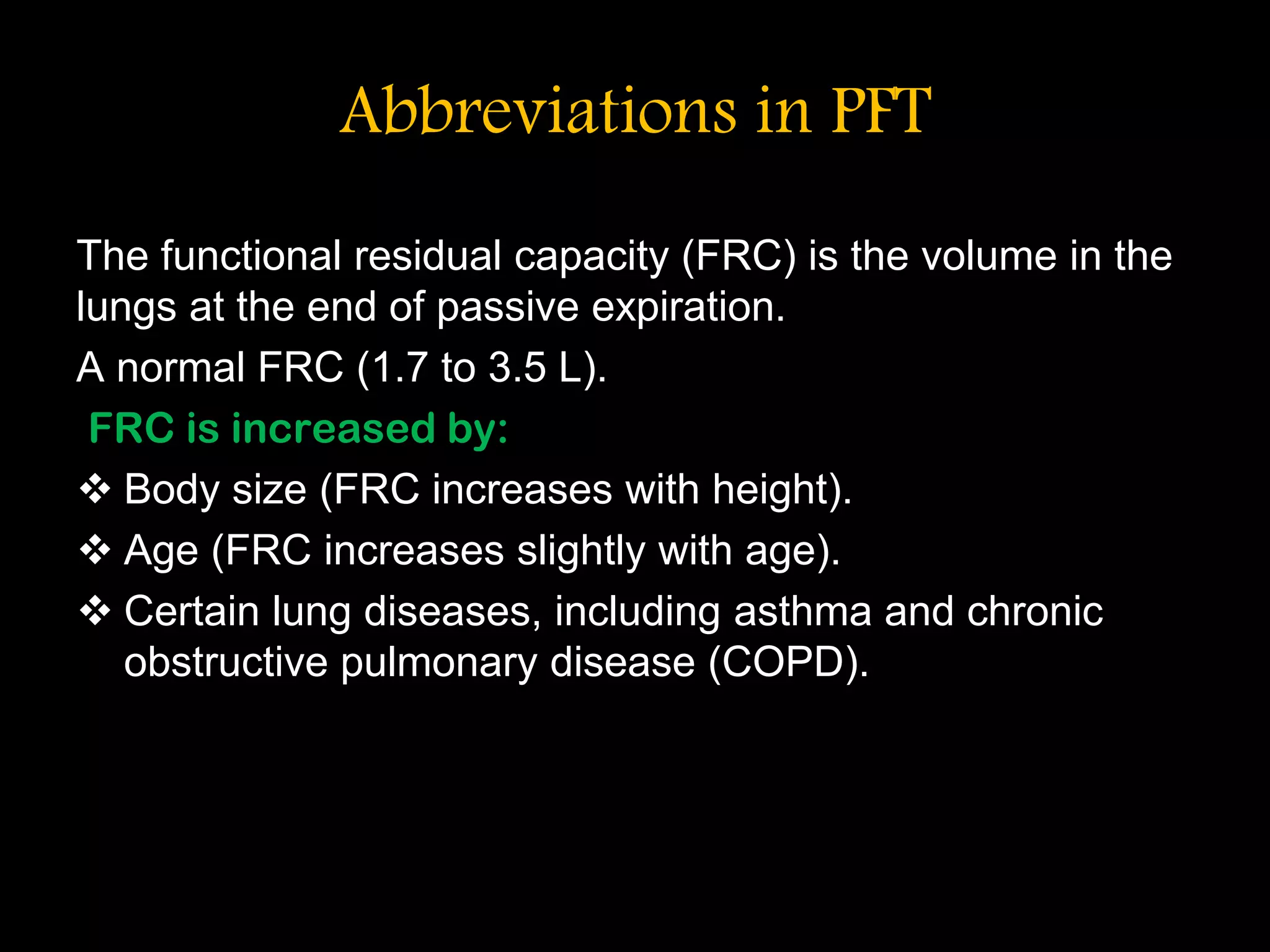 Abbreviations in PFT
The functional residual capacity (FRC) is the volume in the
lungs at the end of passive expiration.
A normal FRC (1.7 to 3.5 L).
FRC is increased by:
 Body size (FRC increases with height).
 Age (FRC increases slightly with age).
 Certain lung diseases, including asthma and chronic
obstructive pulmonary disease (COPD).
 