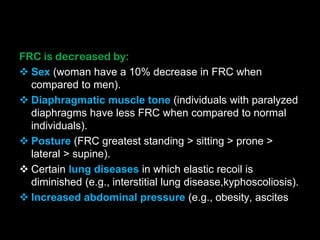 FRC is decreased by:
 Sex (woman have a 10% decrease in FRC when
compared to men).
 Diaphragmatic muscle tone (individuals with paralyzed
diaphragms have less FRC when compared to normal
individuals).
 Posture (FRC greatest standing > sitting > prone >
lateral > supine).
 Certain lung diseases in which elastic recoil is
diminished (e.g., interstitial lung disease,kyphoscoliosis).
 Increased abdominal pressure (e.g., obesity, ascites
 