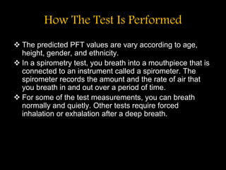 How The Test Is Performed
 The predicted PFT values are vary according to age,
height, gender, and ethnicity.
 In a spirometry test, you breath into a mouthpiece that is
connected to an instrument called a spirometer. The
spirometer records the amount and the rate of air that
you breath in and out over a period of time.
 For some of the test measurements, you can breath
normally and quietly. Other tests require forced
inhalation or exhalation after a deep breath.
 