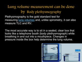 Lung volume measurement can be done
by Body plethysmography
Plethysmography is the gold standard test for
measuring lung volumes and, unlike spirometry, it can also
measure TLC and RV.
The most accurate way is to sit in a sealed, clear box that
looks like a telephone booth (body plethysmograph) while
breathing in and out into a mouthpiece. Changes in
pressure inside the box help determine the lung volume.
 
