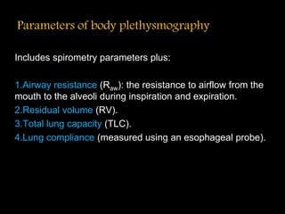 Parameters of body plethysmography
Includes spirometry parameters plus:
1.Airway resistance (Raw): the resistance to airflow from the
mouth to the alveoli during inspiration and expiration.
2.Residual volume (RV).
3.Total lung capacity (TLC).
4.Lung compliance (measured using an esophageal probe).
 
