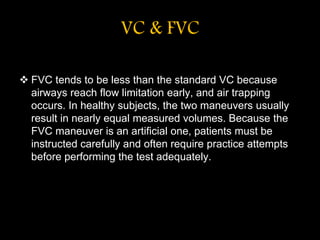 VC & FVC
 FVC tends to be less than the standard VC because
airways reach flow limitation early, and air trapping
occurs. In healthy subjects, the two maneuvers usually
result in nearly equal measured volumes. Because the
FVC maneuver is an artificial one, patients must be
instructed carefully and often require practice attempts
before performing the test adequately.
 