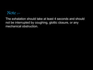 Note :-
The exhalation should take at least 4 seconds and should
not be interrupted by coughing, glottic closure, or any
mechanical obstruction.
 