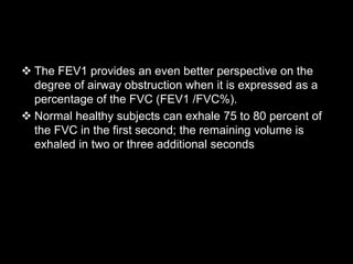 The FEV1 provides an even better perspective on the
degree of airway obstruction when it is expressed as a
percentage of the FVC (FEV1 /FVC%).
 Normal healthy subjects can exhale 75 to 80 percent of
the FVC in the first second; the remaining volume is
exhaled in two or three additional seconds
 