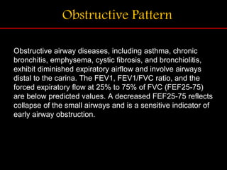 Obstructive Pattern
Obstructive airway diseases, including asthma, chronic
bronchitis, emphysema, cystic fibrosis, and bronchiolitis,
exhibit diminished expiratory airflow and involve airways
distal to the carina. The FEV1, FEV1/FVC ratio, and the
forced expiratory flow at 25% to 75% of FVC (FEF25-75)
are below predicted values. A decreased FEF25-75 reflects
collapse of the small airways and is a sensitive indicator of
early airway obstruction.
 