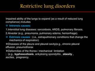 Restrictive lung disorders
Impaired ability of the lungs to expand (as a result of reduced lung
compliance).Includes
 Intrensic causes:
1.Interstitial lung diseases: sarcoidosis, ARDS, pulmonary fibrosis.
2.Alveolar (e.g., pneumonia, pulmonary edema, hemorrhage).
 Extrinsic causes : (i.e., extrapulmonary conditions that change the
mechanics of respiration)
Diseases of the pleura and pleural cavity(e.g., chronic pleural
effusion, pneumothorax
Deformities of the thorax / mechanical limitation
; (e.g., kyphoscoliosis, ankylosing spondylitis , obesity ,
ascites, pregnancy.
 