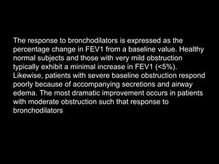 The response to bronchodilators is expressed as the
percentage change in FEV1 from a baseline value. Healthy
normal subjects and those with very mild obstruction
typically exhibit a minimal increase in FEV1 (<5%).
Likewise, patients with severe baseline obstruction respond
poorly because of accompanying secretions and airway
edema. The most dramatic improvement occurs in patients
with moderate obstruction such that response to
bronchodilators
 