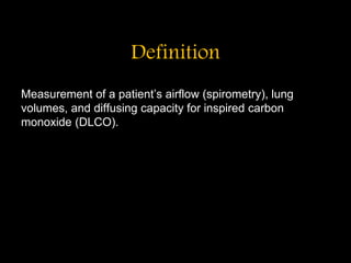Definition
Measurement of a patient’s airflow (spirometry), lung
volumes, and diffusing capacity for inspired carbon
monoxide (DLCO).
 