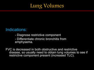 Lung Volumes
Indications:
- Diagnose restrictive component
- Differentiate chronic bronchitis from
emphysema.
FVC is decreased in both obstructive and restrictive
disease, so usually need to obtain lung volumes to see if
restrictive component present (increased TLC).
 