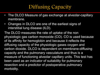 Diffusing Capacity
• The DLCO Measure of gas exchange at alveolar-capillary
membrane.
• Changes in DLCO are one of the earliest signs of
interstitial lung disease (ILD).
The DLCO measures the rate of uptake of the non
physiologic gas carbon monoxide (CO). CO is used because
of its affinity for hemoglobin and because it reflects the
diffusing capacity of the physiologic gases oxygen and
carbon dioxide. DLCO is dependent on membrane-diffusing
capacity and the pulmonary vasculature and thus is a
measure of functioning alveolar capillary units. This test has
been used as an indicator of suitability for pulmonary
resection and a predictor of postoperative pulmonary
morbidity.
 