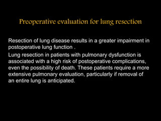 Preoperative evaluation for lung resection
Resection of lung disease results in a greater impairment in
postoperative lung function .
Lung resection in patients with pulmonary dysfunction is
associated with a high risk of postoperative complications,
even the possibility of death. These patients require a more
extensive pulmonary evaluation, particularly if removal of
an entire lung is anticipated.
 