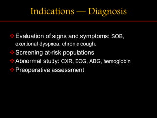 Indications — Diagnosis
Evaluation of signs and symptoms: SOB,
exertional dyspnea, chronic cough.
Screening at-risk populations
Abnormal study: CXR, ECG, ABG, hemoglobin
Preoperative assessment
 