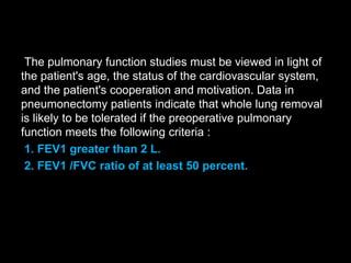 The pulmonary function studies must be viewed in light of
the patient's age, the status of the cardiovascular system,
and the patient's cooperation and motivation. Data in
pneumonectomy patients indicate that whole lung removal
is likely to be tolerated if the preoperative pulmonary
function meets the following criteria :
1. FEV1 greater than 2 L.
2. FEV1 /FVC ratio of at least 50 percent.
 