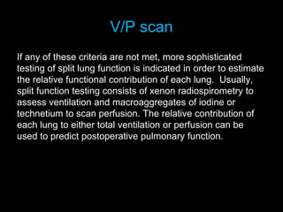 V/P scan
If any of these criteria are not met, more sophisticated
testing of split lung function is indicated in order to estimate
the relative functional contribution of each lung. Usually,
split function testing consists of xenon radiospirometry to
assess ventilation and macroaggregates of iodine or
technetium to scan perfusion. The relative contribution of
each lung to either total ventilation or perfusion can be
used to predict postoperative pulmonary function.
 