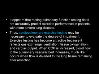 • It appears that resting pulmonary function testing does
not accurately predict exercise performance in patients
with more severe lung disease.
• Thus, cardiopulmonary exercise testing may be
necessary to evaluate the degree of impairment.
Exercise testing has become attractive because it
reflects gas exchange, ventilation, tissue oxygenation,
and cardiac output. When COP is increased, blood flow
to the pulmonary vascular bed increases, much like
occurs when flow is diverted to the lung tissue remaining
after resection.
 