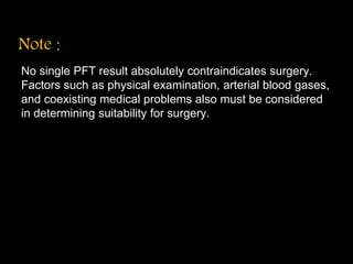 Note :
No single PFT result absolutely contraindicates surgery.
Factors such as physical examination, arterial blood gases,
and coexisting medical problems also must be considered
in determining suitability for surgery.
 
