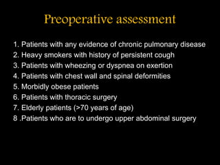 Preoperative assessment
1. Patients with any evidence of chronic pulmonary disease
2. Heavy smokers with history of persistent cough
3. Patients with wheezing or dyspnea on exertion
4. Patients with chest wall and spinal deformities
5. Morbidly obese patients
6. Patients with thoracic surgery
7. Elderly patients (>70 years of age)
8 .Patients who are to undergo upper abdominal surgery
 