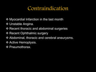 Contraindication
 Myocardial Infarction in the last month
 Unstable Angina.
 Recent thoracic and abdominal surgeries
 Recent Ophthalmic surgery
 Abdominal, thoracic and cerebral aneurysms.
 Active Hemoptysis.
 Pneumothorax.
 