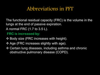 Abbreviations in PFT
The functional residual capacity (FRC) is the volume in the
lungs at the end of passive expiration.
A normal FRC (1.7 to 3.5 L).
FRC is increased by:
 Body size (FRC increases with height).
 Age (FRC increases slightly with age).
 Certain lung diseases, including asthma and chronic
obstructive pulmonary disease (COPD).
 