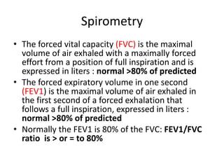 Spirometry
• The forced vital capacity (FVC) is the maximal
volume of air exhaled with a maximally forced
effort from a position of full inspiration and is
expressed in liters : normal >80% of predicted
• The forced expiratory volume in one second
(FEV1) is the maximal volume of air exhaled in
the first second of a forced exhalation that
follows a full inspiration, expressed in liters :
normal >80% of predicted
• Normally the FEV1 is 80% of the FVC: FEV1/FVC
ratio is > or = to 80%
 