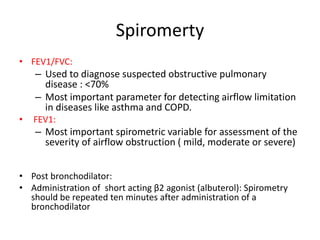Spiromerty
• FEV1/FVC:
– Used to diagnose suspected obstructive pulmonary
disease : <70%
– Most important parameter for detecting airflow limitation
in diseases like asthma and COPD.
• FEV1:
– Most important spirometric variable for assessment of the
severity of airflow obstruction ( mild, moderate or severe)
• Post bronchodilator:
• Administration of short acting β2 agonist (albuterol): Spirometry
should be repeated ten minutes after administration of a
bronchodilator
 