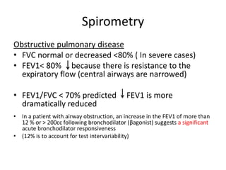 Spirometry
Obstructive pulmonary disease
• FVC normal or decreased <80% ( In severe cases)
• FEV1< 80% because there is resistance to the
expiratory flow (central airways are narrowed)
• FEV1/FVC < 70% predicted FEV1 is more
dramatically reduced
• In a patient with airway obstruction, an increase in the FEV1 of more than
12 % or > 200cc following bronchodilator (βagonist) suggests a significant
acute bronchodilator responsiveness
• (12% is to account for test intervariability)
 