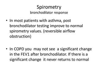 Spirometry
bronchodilator response
• In most patients with asthma, post
bronchodilator testing improve to normal
spirometry values. (reversible airflow
obstruction)
• In COPD you may not see a significant change
in the FEV1 after bronchodilator. If there is a
significant change it never returns to normal
 