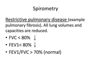 Spirometry
Restrictive pulmonary disease (example
pulmonary fibrosis). All lung volumes and
capacities are reduced.
• FVC < 80%
• FEV1< 80%
• FEV1/FVC > 70% (normal)
 