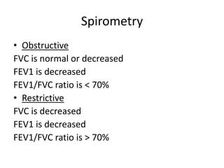 Spirometry
• Obstructive
FVC is normal or decreased
FEV1 is decreased
FEV1/FVC ratio is < 70%
• Restrictive
FVC is decreased
FEV1 is decreased
FEV1/FVC ratio is > 70%
 