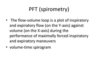 PFT (spirometry)
• The flow-volume loop is a plot of inspiratory
and expiratory flow (on the Y-axis) against
volume (on the X-axis) during the
performance of maximally forced inspiratory
and expiratory maneuvers
• volume-time spirogram
 