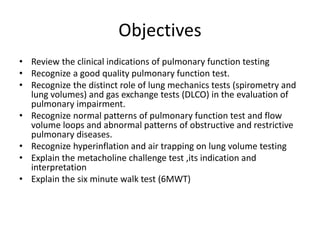 Objectives
• Review the clinical indications of pulmonary function testing
• Recognize a good quality pulmonary function test.
• Recognize the distinct role of lung mechanics tests (spirometry and
lung volumes) and gas exchange tests (DLCO) in the evaluation of
pulmonary impairment.
• Recognize normal patterns of pulmonary function test and flow
volume loops and abnormal patterns of obstructive and restrictive
pulmonary diseases.
• Recognize hyperinflation and air trapping on lung volume testing
• Explain the metacholine challenge test ,its indication and
interpretation
• Explain the six minute walk test (6MWT)
 