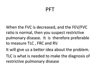 PFT
When the FVC is decreased, and the FEV/FVC
ratio is normal, then you suspect restrictive
pulmonary disease. It is therefore preferable
to measure TLC , FRC and RV.
It will give us a better idea about the problem.
TLC is what is needed to make the diagnosis of
restrictive pulmonary disease
 
