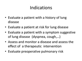 Indications
• Evaluate a patient with a history of lung
disease
• Evaluate a patient at risk for lung disease
• Evaluate a patient with a symptom suggestive
of lung disease (dyspnea, cough,…)
• Assess and monitor a disease and assess the
effect of a therapeutic intervention
• Evaluate preoperative pulmonary risk
 