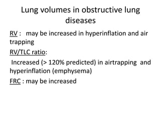 Lung volumes in obstructive lung
diseases
RV : may be increased in hyperinflation and air
trapping
RV/TLC ratio:
Increased (> 120% predicted) in airtrapping and
hyperinflation (emphysema)
FRC : may be increased
 