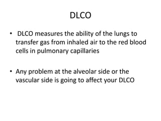 DLCO
• DLCO measures the ability of the lungs to
transfer gas from inhaled air to the red blood
cells in pulmonary capillaries
• Any problem at the alveolar side or the
vascular side is going to affect your DLCO
 