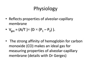 Physiology
• Reflects properties of alveolar-capillary
membrane
• Vgas = (A/T )× (D × (P1 – P2) ).
• The strong affinity of hemoglobin for carbon
monoxide (CO) makes an ideal gas for
measuring properties of alveolar-capillary
membrane (details with Dr Gerges)
 