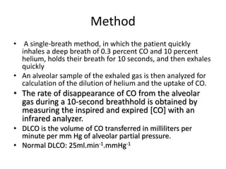 Method
• A single-breath method, in which the patient quickly
inhales a deep breath of 0.3 percent CO and 10 percent
helium, holds their breath for 10 seconds, and then exhales
quickly
• An alveolar sample of the exhaled gas is then analyzed for
calculation of the dilution of helium and the uptake of CO.
• The rate of disappearance of CO from the alveolar
gas during a 10-second breathhold is obtained by
measuring the inspired and expired [CO] with an
infrared analyzer.
• DLCO is the volume of CO transferred in milliliters per
minute per mm Hg of alveolar partial pressure.
• Normal DLCO: 25ml.min-1.mmHg-1
 