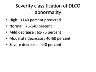 Severity classification of DLCO
abnormality
• High: >140 percent predicted
• Normal : 76-140 percent
• Mild decrease : 61-75 percent
• Moderate decrease : 40-60 percent
• Severe decrease : <40 percent
 