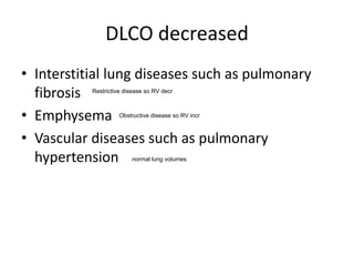 DLCO decreased
• Interstitial lung diseases such as pulmonary
fibrosis
• Emphysema
• Vascular diseases such as pulmonary
hypertension normal lung volumes
Restrictive disease so RV decr
Obstructive disease so RV incr
 