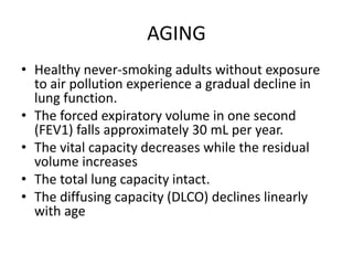 AGING
• Healthy never-smoking adults without exposure
to air pollution experience a gradual decline in
lung function.
• The forced expiratory volume in one second
(FEV1) falls approximately 30 mL per year.
• The vital capacity decreases while the residual
volume increases
• The total lung capacity intact.
• The diffusing capacity (DLCO) declines linearly
with age
 