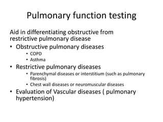 Pulmonary function testing
Aid in differentiating obstructive from
restrictive pulmonary disease
• Obstructive pulmonary diseases
• COPD
• Asthma
• Restrictive pulmonary diseases
• Parenchymal diseases or interstitium (such as pulmonary
fibrosis)
• Chest wall diseases or neuromuscular diseases
• Evaluation of Vascular diseases ( pulmonary
hypertension)
 
