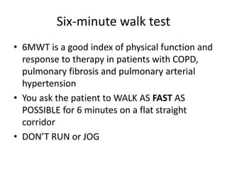 Six-minute walk test
• 6MWT is a good index of physical function and
response to therapy in patients with COPD,
pulmonary fibrosis and pulmonary arterial
hypertension
• You ask the patient to WALK AS FAST AS
POSSIBLE for 6 minutes on a flat straight
corridor
• DON’T RUN or JOG
 