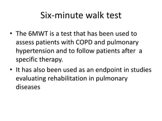 Six-minute walk test
• The 6MWT is a test that has been used to
assess patients with COPD and pulmonary
hypertension and to follow patients after a
specific therapy.
• It has also been used as an endpoint in studies
evaluating rehabilitation in pulmonary
diseases
 