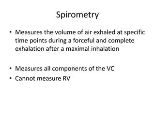 Spirometry
• Measures the volume of air exhaled at specific
time points during a forceful and complete
exhalation after a maximal inhalation
• Measures all components of the VC
• Cannot measure RV
 